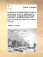 An Attempt to Display the Importance of Classical Learning, Addressed to the Parents and Guardians of Youth: With Some Candid Remarks on Mr. Knox's Liberal Education. by Joseph Cornish.