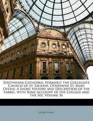 Southwark Cathedral Formerly the Collegiate Church of St. Saviour, Otherwise St. Mary Overie: A Short History and Description of the Fabric, With Some Account of the College and the See; Volume 36 - George Worley - cover