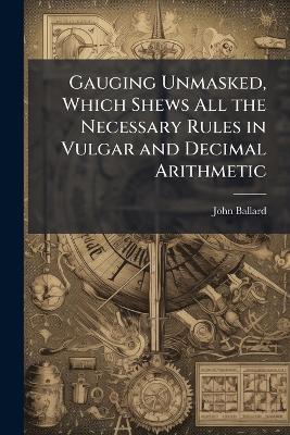 Gauging Unmasked, Which Shews All the Necessary Rules in Vulgar and Decimal Arithmetic: Whith Several Contractions in Both ... the Whole Designed for the Use and Service of the Revenue Officers, Being Calculated According to (217.6) the Solid Inches Conta - John Ballard - cover