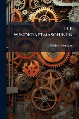Die Windkraftmaschinen: Beschreibung, Konstruktion Und Berechnung Der Windmühlen, Windturbinen Und Windräder - Friedrich Neumann - cover