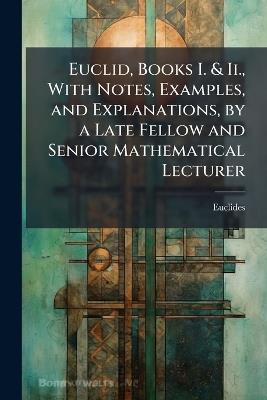 Euclid, Books I. & Ii., With Notes, Examples, and Explanations, by a Late Fellow and Senior Mathematical Lecturer - Euclides - cover