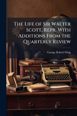 The Life of Sir Walter Scott, Repr. With Additions From the Quarterly Review - George Robert Gleig - cover
