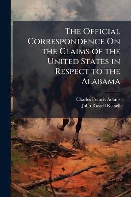 The Official Correspondence On the Claims of the United States in Respect to the Alabama - Charles Francis Adams,John Russell Russell - cover