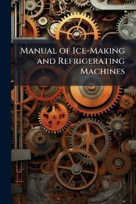 Manual of Ice-Making and Refrigerating Machines: A Treatise On the Theory and Practice of Cold-Production by Mechanical Means - Anonymous - cover