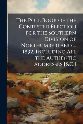 The Poll Book of the Contested Election for the Southern Division of Northumberland ... 1832, Including All the Authentic Addresses [&C.] - Anonymous - cover