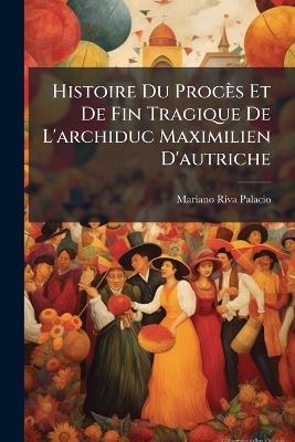 Histoire Du Procès Et De Fin Tragique De L'archiduc Maximilien D'autriche - Mariano Riva Palacio - cover