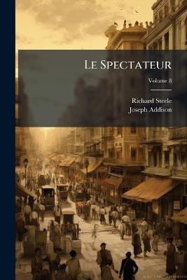 Le Spectateur: Ou, Le Socrate Moderne, Ou L'On Voit Un Portrait Naïf Des Moeurs De Ce Siècle; Volume 8 - Richard Steele,Joseph Addison - cover