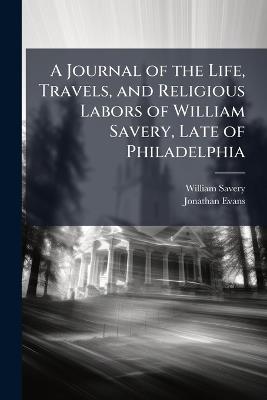A Journal of the Life, Travels, and Religious Labors of William Savery, Late of Philadelphia: A Minister of the Gospel of Christ, in the Society of Friends - William Savery,Jonathan Evans - cover