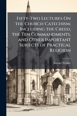 Fifty-Two Lectures On the Church Catechism; Including the Creed, the Ten Commandments, and Other Important Subjects of Practical Religion - Samuel Walker - cover