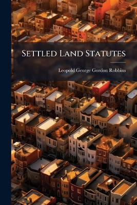 Settled Land Statutes: Comprising the Settled Land Act, 1882, the Improvement of Land Act, 1864, and the Settled Estates Act, 1877: With an Introductory Chapter and Notes Together With Conveyancing Precedents of Settlements and Conveyances, and Other Ins - Leopold George Gordon Robbins - cover