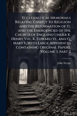 Ecclesiastical Memorials Relating Chiefly to Religion and the Reformation of It, and the Emergencies of the Church of England Under K. Henry Viii., K. Edward Vi., and Q. Mary I., With Large Appendices Containing Original Papers, Volume 3, part 2 - John Strype - cover