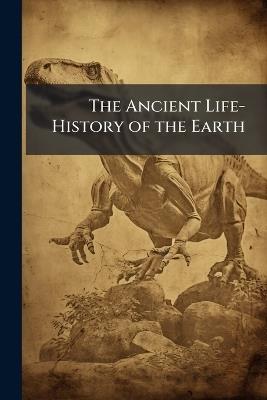 The Ancient Life-History of the Earth: A Comprehensive Outline of the Principles and Leading Facts of Palæontological Science - Anonymous - cover