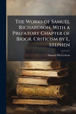 The Works of Samuel Richardson, With a Prefatory Chapter of Biogr. Criticism by L. Stephen - Samuel Richardson - cover
