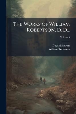 The Works of William Robertson, D. D...: To Which Is Prefixed an Account of His Life and Writings; Volume 5 - Dugald Stewart,William Robertson - cover