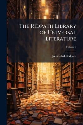 The Ridpath Library of Universal Literature: A Biographical and Bibliographical Summary of the World's Most Eminent Authors, Including the Choicest Extracts and Masterpieces From Their Writings; Volume 5 - John Clark Ridpath - cover