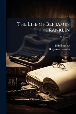 The Life of Benjamin Franklin: Written by Himself. Now First Edited From Original Manuscripts and From His Printed Correspondence and Other Writings; Volume 1 - John Bigelow,Benjamin Franklin - cover