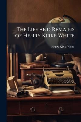 The Life and Remains of Henry Kirke White: Of Nottingham, Late of St. John's College, Cambridge - Henry Kirke White - cover
