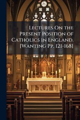 Lectures On the Present Position of Catholics in England. [Wanting Pp. 121-168] - John Henry Newman,Anonymous - cover