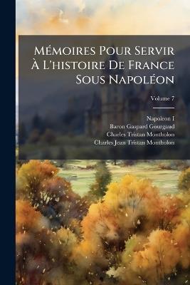 Mémoires Pour Servir À L'histoire De France Sous Napoléon: Écrits À Sainte-Hélène; Volume 7 - Napoleon I,Baron Gaspard Gourgaud,Charles-Tristan Montholon - cover