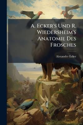 A. Ecker's Und R. Wiedersheim's Anatomie Des Frosches: Auf Grund Eigener Untersuchungen Durchaus Neu Bearb - Alexander Ecker - cover