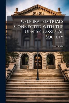 Celebrated Trials Connected With the Upper Classes of Society: In the Relations of Private Life - Peter Burke - cover