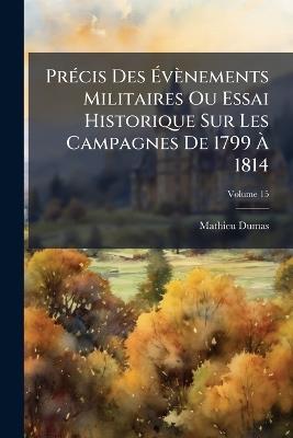 Précis Des Évènements Militaires Ou Essai Historique Sur Les Campagnes De 1799 À 1814; Volume 15 - Mathieu Dumas - cover