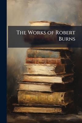 The Works of Robert Burns: With an Account of His Life, and a Criticism On His Writings, Volumes 1-4 - Robert Anonymous - cover
