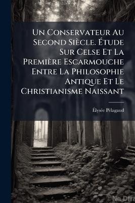 Un Conservateur Au Second Siècle. Étude Sur Celse Et La Première Escarmouche Entre La Philosophie Antique Et Le Christianisme Naissant - Élysée Pélagaud - cover