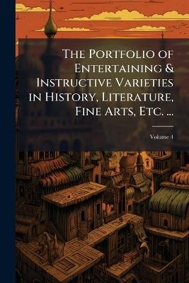 The Portfolio of Entertaining & Instructive Varieties in History, Literature, Fine Arts, Etc. ..., Volume 4 - Anonymous - cover