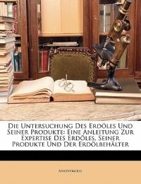 Die Untersuchung Des Erdoles Und Seiner Produkte: Eine Anleitung Zur Expertise Des Erdoles, Seiner Produkte Und Der Erdolbehalter - Anonymous - cover