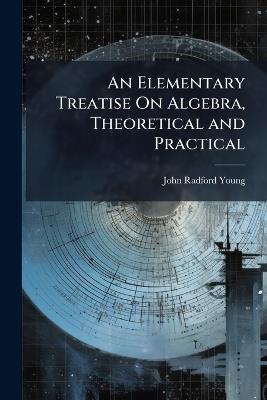 An Elementary Treatise On Algebra, Theoretical and Practical: With Attempts to Simplify Some of the More Difficult Parts of the Science - John Radford Young - cover