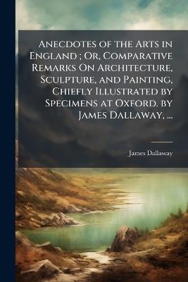 Anecdotes of the Arts in England; Or, Comparative Remarks On Architecture, Sculpture, and Painting, Chiefly Illustrated by Specimens at Oxford. by James Dallaway, ... - James Dallaway - cover