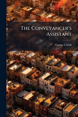 The Conveyancer's Assistant: Or, a Series of Precedents in Conveyancing and Commercial Forms, in Alphabetical Order, After the Manner of Jones's Attorney's Pocket Book, Adapted to the Present State of the Law and the Practice of Conveyancing. With Copious - George Crabb - cover