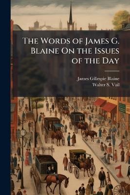 The Words of James G. Blaine On the Issues of the Day: Embracing Selections From His Speeches, Letters, and Public Writings: Also an Account of His Nomination to the Presidency, His Letter of Acceptance, a List of the Delegates to the National Republican - James Gillespie Blaine,Walter S Vail - cover