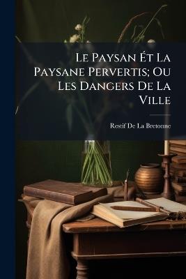 Le Paysan Ét La Paysane Pervertis; Ou Les Dangers De La Ville: Histoire Récente, Mise Au Jour D'après Les Véritables Lettres Des Personages - Restif de la Bretonne - cover