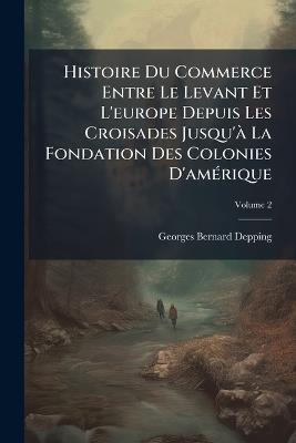 Histoire Du Commerce Entre Le Levant Et L'europe Depuis Les Croisades Jusqu'à La Fondation Des Colonies D'amérique; Volume 2 - Georges-Bernard Depping - cover