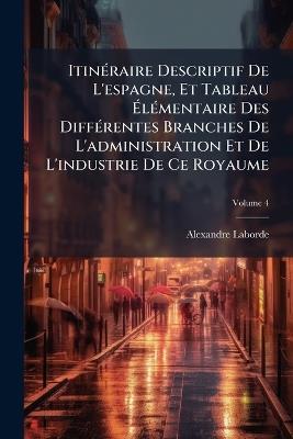 Itinéraire Descriptif De L'espagne, Et Tableau Élémentaire Des Différentes Branches De L'administration Et De L'industrie De Ce Royaume; Volume 4 - Alexandre Laborde - cover
