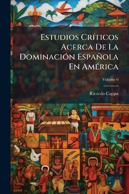 Estudios Críticos Acerca De La Dominación Española En América; Volume 6 - Ricardo Cappa - cover