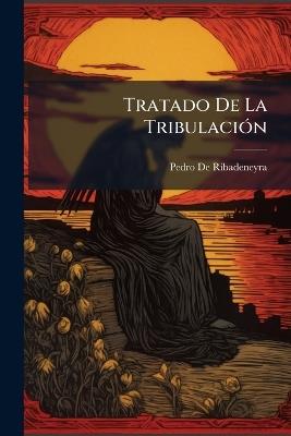 Tratado De La Tribulación: Repartido En Dos Libros. En El Primero Se Trata De Las Tribulaciones Particulares Y En El Segundo De Las Generales Que Dios Nos Envia, Y Del Remedio De Ellas - Pedro de Ribadeneyra - cover