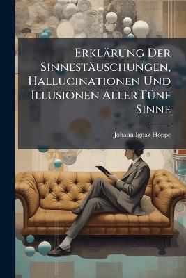 Erklärung Der Sinnestäuschungen, Hallucinationen Und Illusionen Aller Fünf Sinne: Bei Gesunden Und Bei Kranken - Johann Ignaz Hoppe - cover