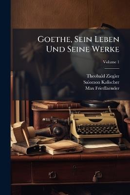Goethe, Sein Leben Und Seine Werke; Volume 1 - Theobald Ziegler,Salomon Kalischer,Max Friedlaender - cover