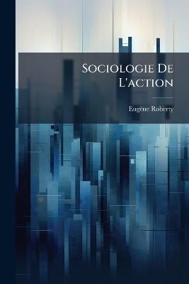 Sociologie De L'action: La Genèse Sociale De La Raison Et Les Origines Rationnelles De L'action - Eugène Roberty - cover