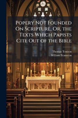 Popery Not Founded On Scripture, Or, the Texts Which Papists Cite Out of the Bible: An Examination of Their Texts Concerning the Obscurity of the Holy Scripture - Thomas Tenison,William Bramston - cover