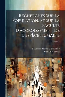 Recherches Sur La Population, Et Sur La Faculté D'accroissement De L'espèce Humaine: Contenant Une Réfutation Des Doctrines De M. Malthus Sur Cette Matière; Volume 1 - Francisco Solano Constancio,William Godwin - cover