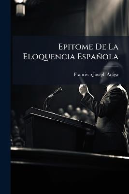 Epitome De La Eloquencia Española: Arte De Discurrir, Y Hablar Con Agudeza, Y Elegancia ... - Francisco Joseph Artiga - cover