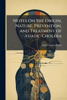 Notes On the Origin, Nature, Prevention, and Treatment of Asiatic Cholera - John Charles Peters - cover
