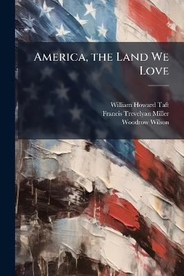 America, the Land We Love: A Narrative Record of the Achievements of the American People, Their History--Government--Wars--Inventions--Discoveries--Great Men--Famous Women--Industry--Commerce--And the Essential Elements That Have Entered Into the Building - William Howard Taft,Francis Trevelyan Miller,Woodrow Wilson - cover