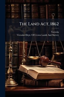 The Land Act, 1862: To Which Are Added the Regulations and Forms Approved by the Governor in Council, and a List O F the Land Officers Appointed Under the Same - Victoria - cover