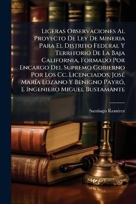 Ligeras Observaciones Al Proyecto De Ley De Mineria Para El Distrito Federal Y Territorio De La Baja California, Formado Por Encargo Del Supremo Gobierno Por Los Cc. Licenciados, José María Lozano Y Benigno Payró, E Ingeniero Miguel Bustamante - Santiago Ramírez - cover