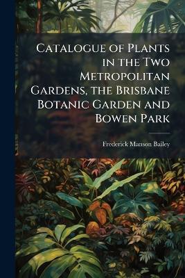 Catalogue of Plants in the Two Metropolitan Gardens, the Brisbane Botanic Garden and Bowen Park: (The Garden of The Queensland Acclimatisation Society) Arranged According to Bentham and Hooker's "Genera Plantarum", Interspersed With Numerous Notes On The - Frederick Manson Bailey - cover
